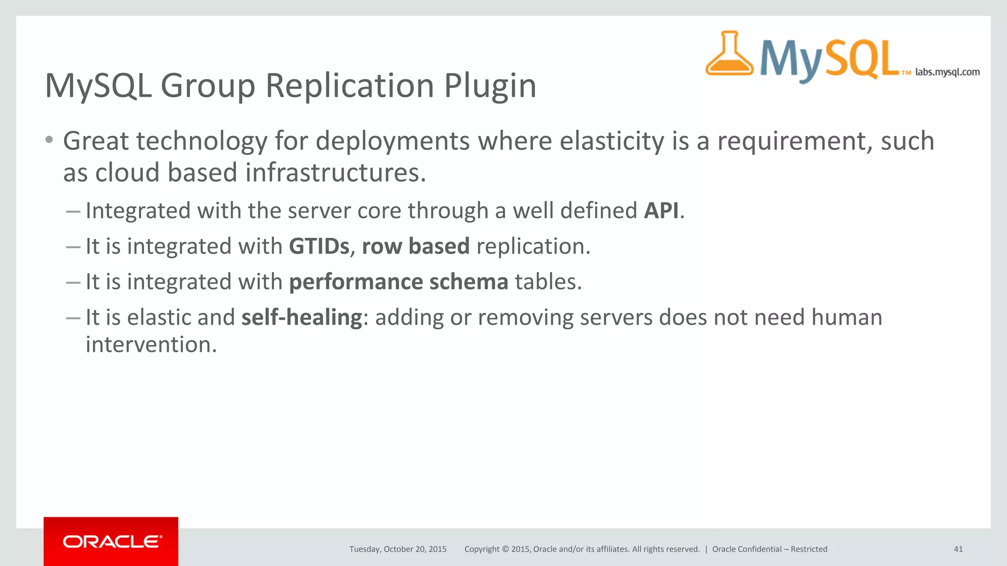 Copyright © 2015, Oracle and/or its affiliates. All rights reserved. |
MySQL Group Replication Plugin
• Great technology for deployments where elasticity is a requirement, such
as cloud based infrastructures.
– Integrated with the server core through a well defined API.
– It is integrated with GTIDs, row based replication.
– It is integrated with performance schema tables.
– It is elastic and self-healing: adding or removing servers does not need human
intervention.
Tuesday, October 20, 2015 Oracle Confidential – Restricted 41
 