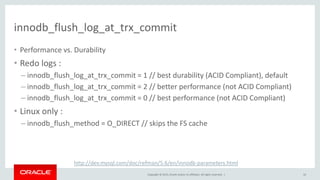 Copyright © 2015, Oracle and/or its affiliates. All rights reserved. |
innodb_flush_log_at_trx_commit
• Performance vs. Durability
• Redo logs :
– innodb_flush_log_at_trx_commit = 1 // best durability (ACID Compliant), default
– innodb_flush_log_at_trx_commit = 2 // better performance (not ACID Compliant)
– innodb_flush_log_at_trx_commit = 0 // best performance (not ACID Compliant)
• Linux only :
– innodb_flush_method = O_DIRECT // skips the FS cache
10
http://dev.mysql.com/doc/refman/5.6/en/innodb-parameters.html
 
