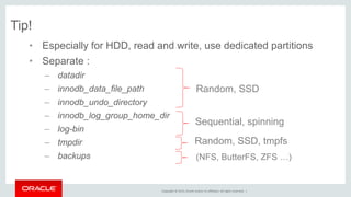Copyright © 2015, Oracle and/or its affiliates. All rights reserved. |
Tip!
• Especially for HDD, read and write, use dedicated partitions
• Separate :
– datadir
– innodb_data_file_path
– innodb_undo_directory
– innodb_log_group_home_dir
– log-bin
– tmpdir
– backups
Random, SSD
Sequential, spinning
Random, SSD, tmpfs
(NFS, ButterFS, ZFS …)
 