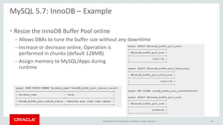 Copyright © 2015, Oracle and/or its affiliates. All rights reserved. |
MySQL 5.7: InnoDB – Example
• Resize the InnoDB Buffer Pool online
– Allows DBAs to tune the buffer size without any downtime
– Increase or decrease online, Operation is
performed in chunks (default 128MB)
– Assign memory to MySQL/Apps during
runtime
24
 