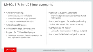 Copyright © 2015, Oracle and/or its affiliates. All rights reserved. |
• Native Partitioning
– Eliminates previous limitations
– Eliminates resource usage problems
– Transportable tablespace support
• Native Spatial Indexes
• Transparent page compression
• Support for 32K and 64K pages
– Use with transparent page compression for
very high compression ratios
• General TABLESPACE support
– Store multiple tables in user defined shared
tablespaces
• Improved support for cache preloading
– Load your hottest data loaded at startup
• Configurable fill-factor
– Allows for improvements in storage footprint
• Improved bulk-data load performance
MySQL 5.7: InnoDB Improvements
25
 