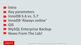 Copyright © 2015, Oracle and/or its affiliates. All rights reserved. |
Intro
Key parameters
InnoDB 5.6 vs. 5.7
InnoDB ‘Always online’
GIS
MySQL Enterprise Backup
News From The Lab!
1
Tuesday, October 20, 2015 Oracle Confidential – Restricted
2
3
4
5
6
7
 