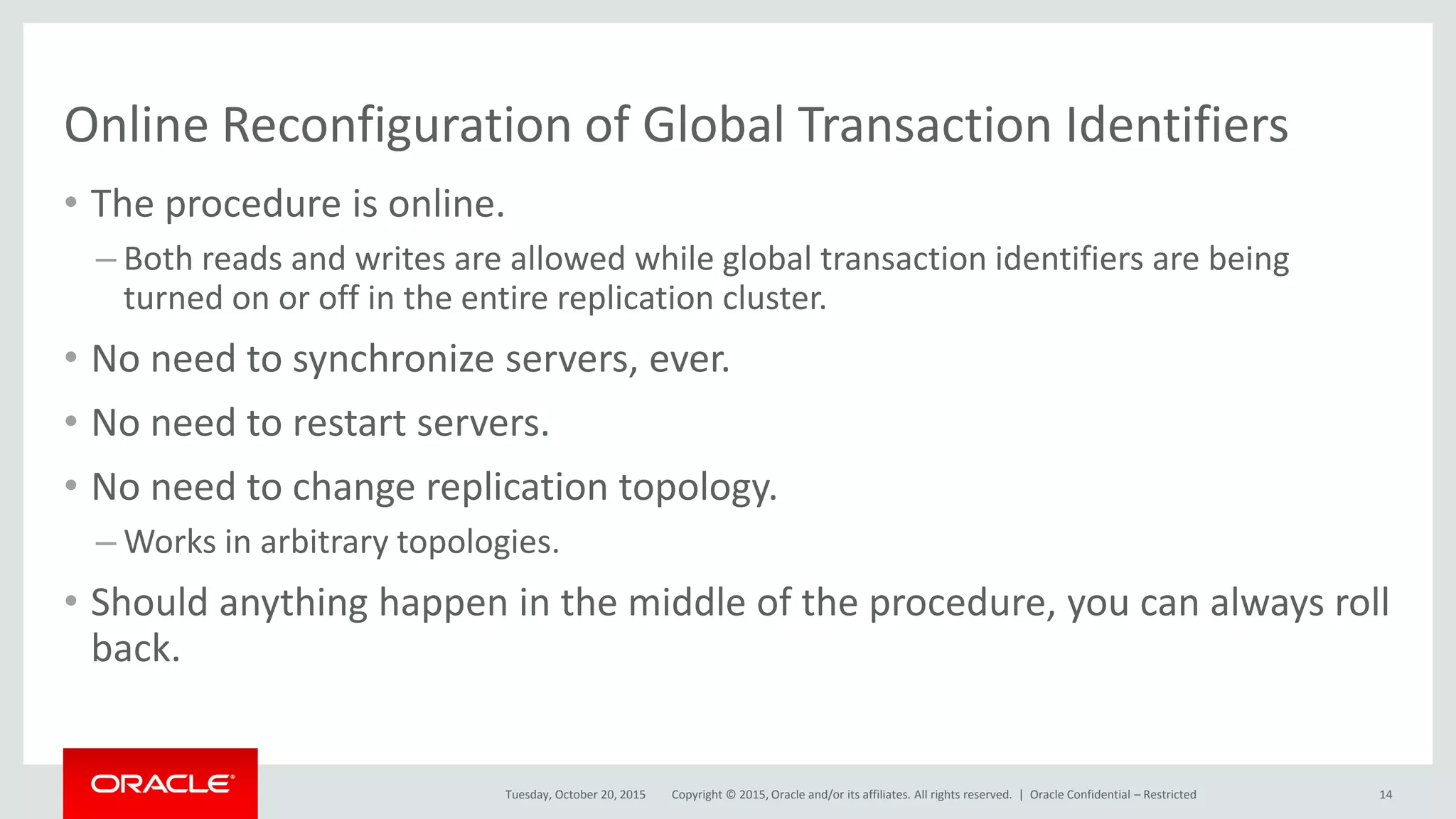 Copyright © 2015, Oracle and/or its affiliates. All rights reserved. |
Online Reconfiguration of Global Transaction Identifiers
• The procedure is online.
– Both reads and writes are allowed while global transaction identifiers are being
turned on or off in the entire replication cluster.
• No need to synchronize servers, ever.
• No need to restart servers.
• No need to change replication topology.
– Works in arbitrary topologies.
• Should anything happen in the middle of the procedure, you can always roll
back.
Tuesday, October 20, 2015 Oracle Confidential – Restricted 14
 