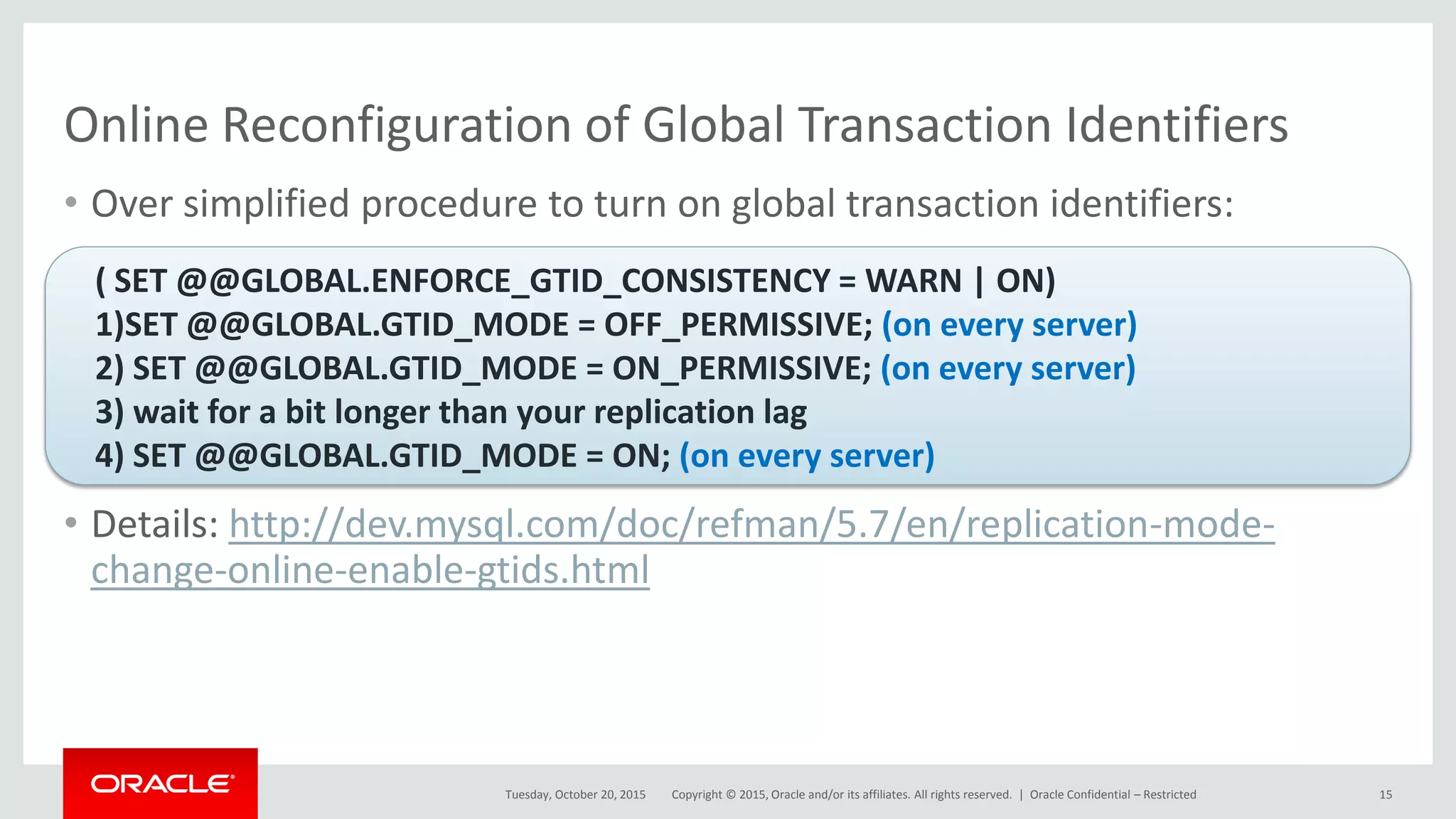 Copyright © 2015, Oracle and/or its affiliates. All rights reserved. |
Online Reconfiguration of Global Transaction Identifiers
• Over simplified procedure to turn on global transaction identifiers:
• Details: http://dev.mysql.com/doc/refman/5.7/en/replication-mode-
change-online-enable-gtids.html
Tuesday, October 20, 2015
( SET @@GLOBAL.ENFORCE_GTID_CONSISTENCY = WARN | ON)
1)SET @@GLOBAL.GTID_MODE = OFF_PERMISSIVE; (on every server)
2) SET @@GLOBAL.GTID_MODE = ON_PERMISSIVE; (on every server)
3) wait for a bit longer than your replication lag
4) SET @@GLOBAL.GTID_MODE = ON; (on every server)
Oracle Confidential – Restricted 15
 