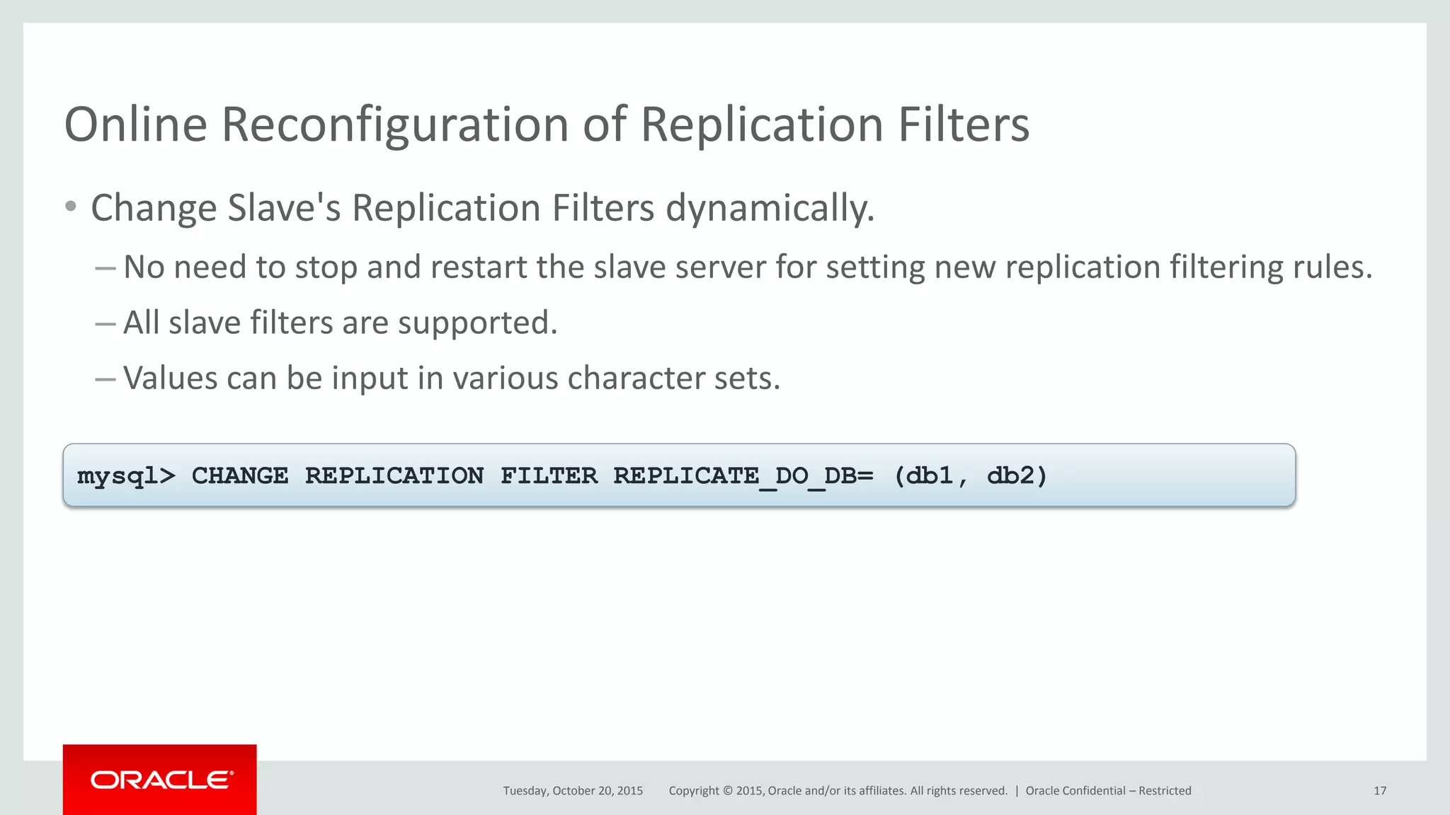 Copyright © 2015, Oracle and/or its affiliates. All rights reserved. |
Online Reconfiguration of Replication Filters
• Change Slave's Replication Filters dynamically.
– No need to stop and restart the slave server for setting new replication filtering rules.
– All slave filters are supported.
– Values can be input in various character sets.
Tuesday, October 20, 2015
mysql> CHANGE REPLICATION FILTER REPLICATE_DO_DB= (db1, db2)
Oracle Confidential – Restricted 17
 