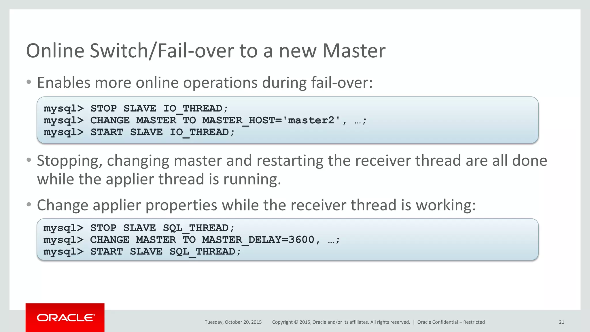 Copyright © 2015, Oracle and/or its affiliates. All rights reserved. |
Online Switch/Fail-over to a new Master
• Enables more online operations during fail-over:
• Stopping, changing master and restarting the receiver thread are all done
while the applier thread is running.
• Change applier properties while the receiver thread is working:
Tuesday, October 20, 2015
mysql> STOP SLAVE IO_THREAD;
mysql> CHANGE MASTER TO MASTER_HOST='master2', …;
mysql> START SLAVE IO_THREAD;
mysql> STOP SLAVE SQL_THREAD;
mysql> CHANGE MASTER TO MASTER_DELAY=3600, …;
mysql> START SLAVE SQL_THREAD;
Oracle Confidential – Restricted 21
 