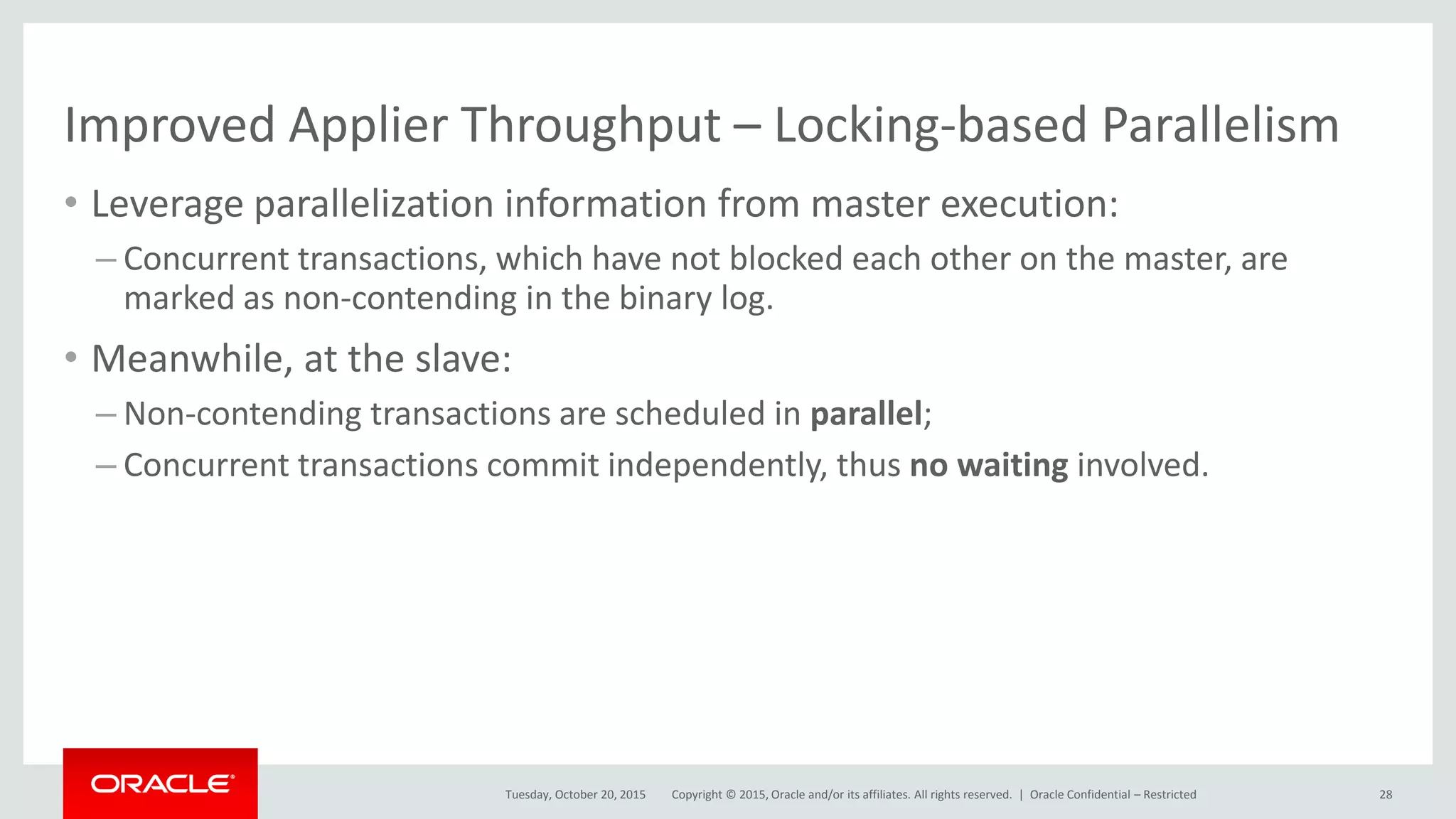 Copyright © 2015, Oracle and/or its affiliates. All rights reserved. |
Improved Applier Throughput – Locking-based Parallelism
• Leverage parallelization information from master execution:
– Concurrent transactions, which have not blocked each other on the master, are
marked as non-contending in the binary log.
• Meanwhile, at the slave:
– Non-contending transactions are scheduled in parallel;
– Concurrent transactions commit independently, thus no waiting involved.
Tuesday, October 20, 2015 Oracle Confidential – Restricted 28
 