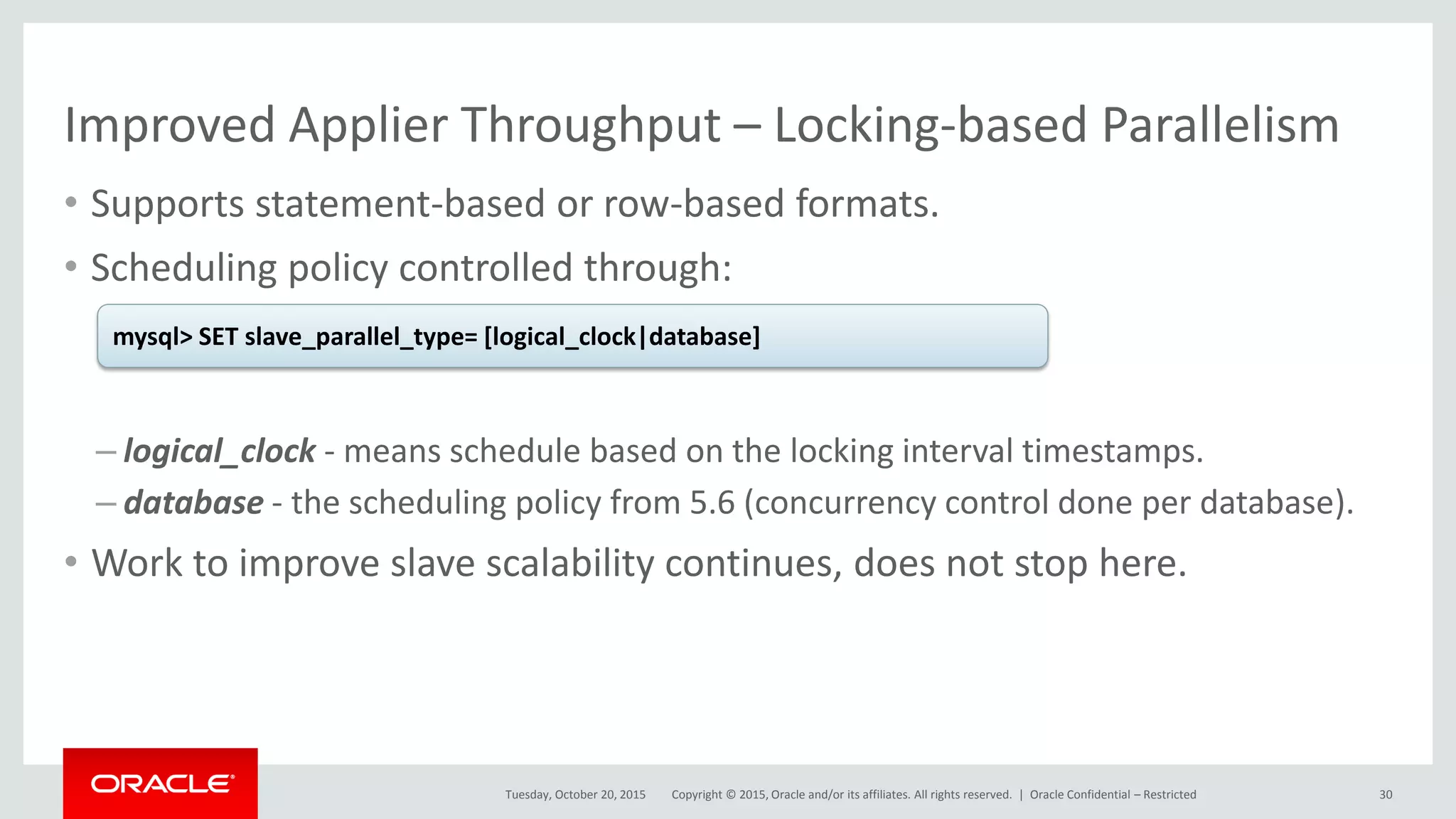 Copyright © 2015, Oracle and/or its affiliates. All rights reserved. |
Improved Applier Throughput – Locking-based Parallelism
• Supports statement-based or row-based formats.
• Scheduling policy controlled through:
– logical_clock - means schedule based on the locking interval timestamps.
– database - the scheduling policy from 5.6 (concurrency control done per database).
• Work to improve slave scalability continues, does not stop here.
Tuesday, October 20, 2015
mysql> SET slave_parallel_type= [logical_clock|database]
Oracle Confidential – Restricted 30
 
