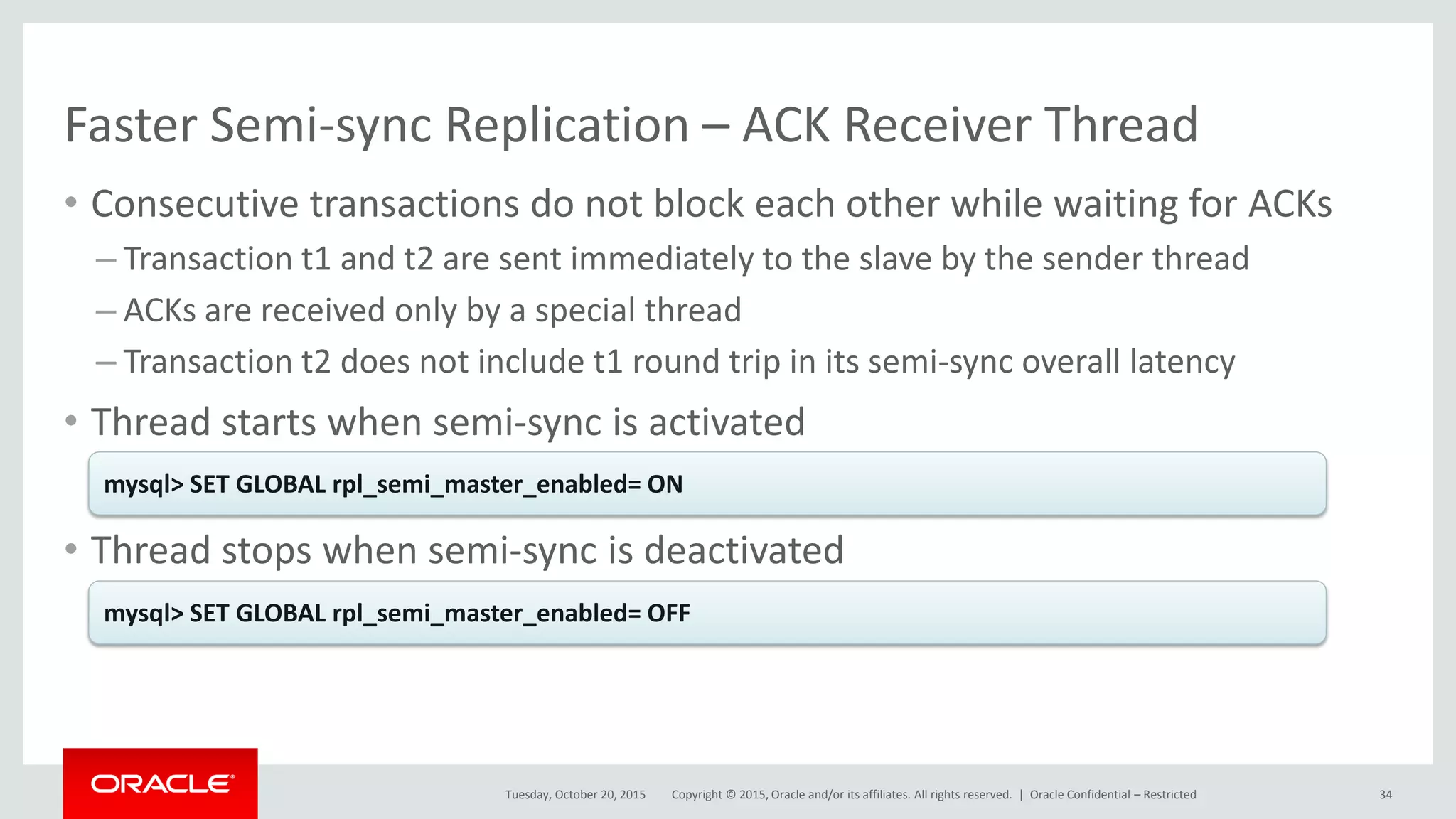 Copyright © 2015, Oracle and/or its affiliates. All rights reserved. |
Faster Semi-sync Replication – ACK Receiver Thread
• Consecutive transactions do not block each other while waiting for ACKs
– Transaction t1 and t2 are sent immediately to the slave by the sender thread
– ACKs are received only by a special thread
– Transaction t2 does not include t1 round trip in its semi-sync overall latency
• Thread starts when semi-sync is activated
• Thread stops when semi-sync is deactivated
Tuesday, October 20, 2015
mysql> SET GLOBAL rpl_semi_master_enabled= ON
mysql> SET GLOBAL rpl_semi_master_enabled= OFF
Oracle Confidential – Restricted 34
 