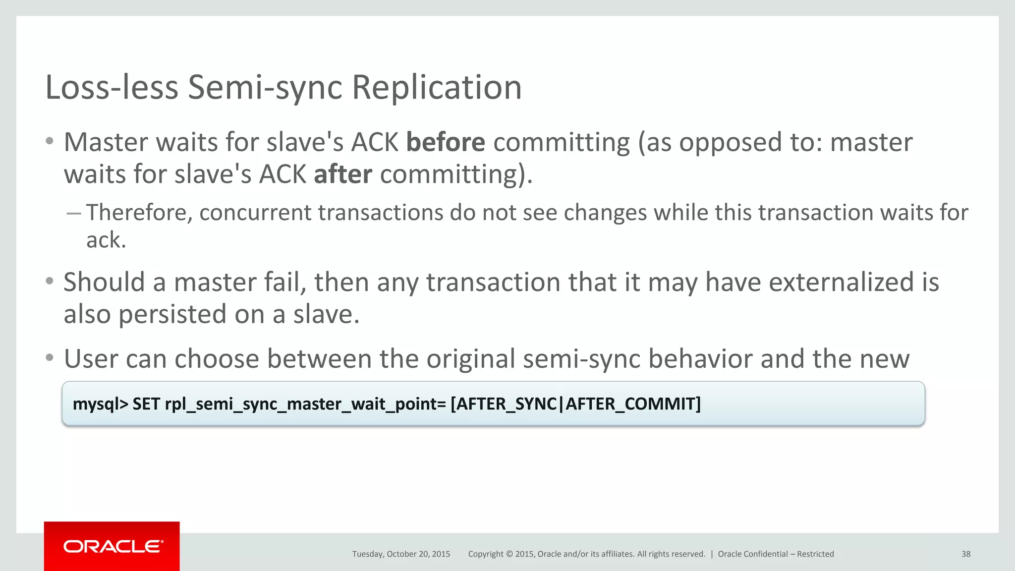 Copyright © 2015, Oracle and/or its affiliates. All rights reserved. |
Loss-less Semi-sync Replication
• Master waits for slave's ACK before committing (as opposed to: master
waits for slave's ACK after committing).
– Therefore, concurrent transactions do not see changes while this transaction waits for
ack.
• Should a master fail, then any transaction that it may have externalized is
also persisted on a slave.
• User can choose between the original semi-sync behavior and the new
one.
Tuesday, October 20, 2015
mysql> SET rpl_semi_sync_master_wait_point= [AFTER_SYNC|AFTER_COMMIT]
Oracle Confidential – Restricted 38
 