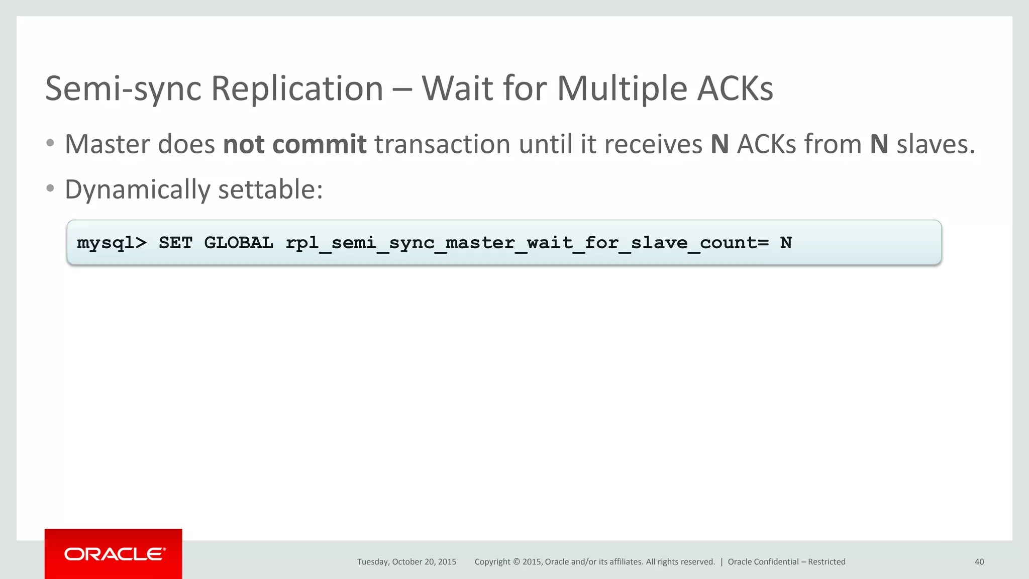 Copyright © 2015, Oracle and/or its affiliates. All rights reserved. |
Semi-sync Replication – Wait for Multiple ACKs
• Master does not commit transaction until it receives N ACKs from N slaves.
• Dynamically settable:
Tuesday, October 20, 2015
mysql> SET GLOBAL rpl_semi_sync_master_wait_for_slave_count= N
Oracle Confidential – Restricted 40
 