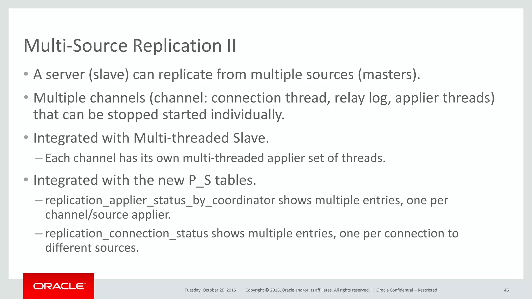 Copyright © 2015, Oracle and/or its affiliates. All rights reserved. |
Multi-Source Replication II
• A server (slave) can replicate from multiple sources (masters).
• Multiple channels (channel: connection thread, relay log, applier threads)
that can be stopped started individually.
• Integrated with Multi-threaded Slave.
– Each channel has its own multi-threaded applier set of threads.
• Integrated with the new P_S tables.
– replication_applier_status_by_coordinator shows multiple entries, one per
channel/source applier.
– replication_connection_status shows multiple entries, one per connection to
different sources.
Tuesday, October 20, 2015 Oracle Confidential – Restricted 46
 