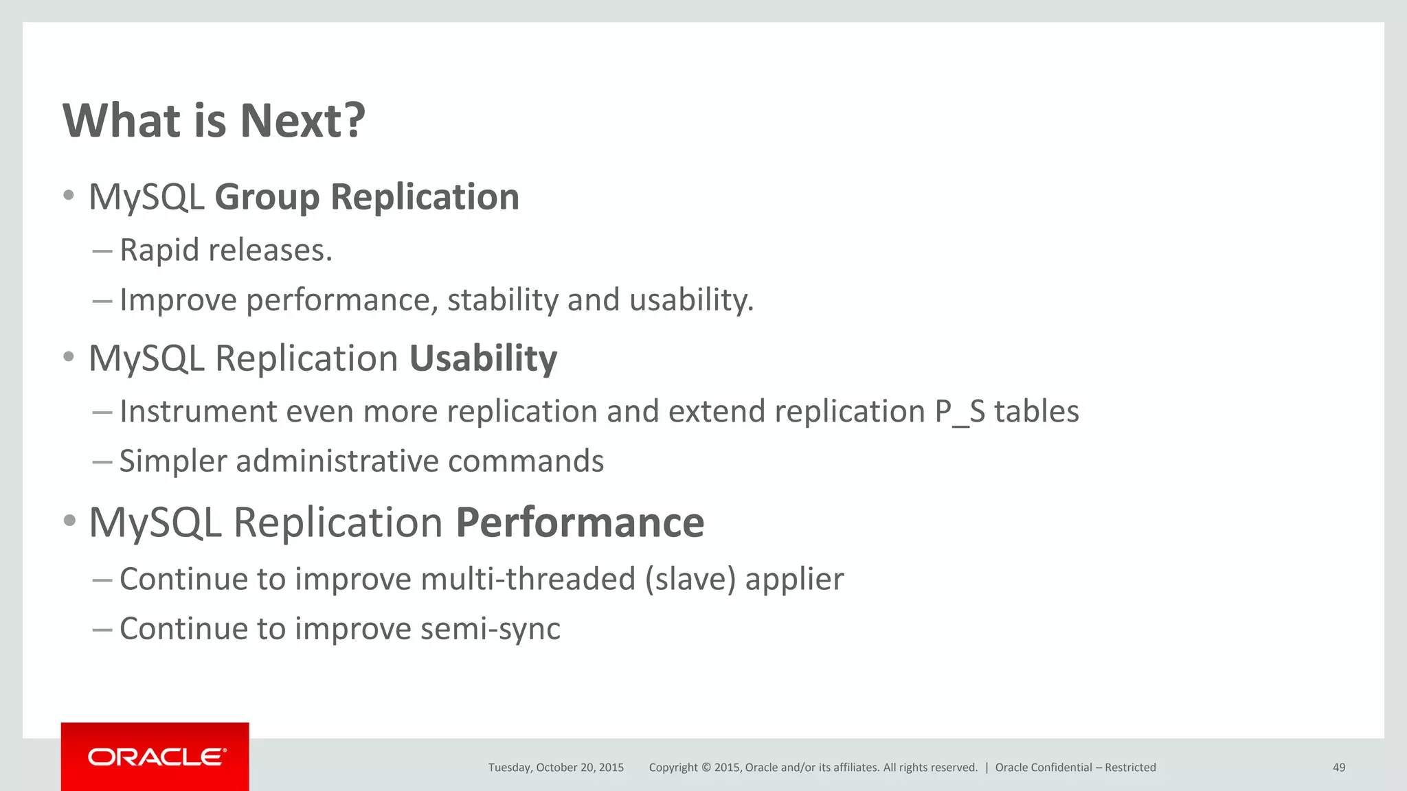 Copyright © 2015, Oracle and/or its affiliates. All rights reserved. |
What is Next?
• MySQL Group Replication
– Rapid releases.
– Improve performance, stability and usability.
• MySQL Replication Usability
– Instrument even more replication and extend replication P_S tables
– Simpler administrative commands
• MySQL Replication Performance
– Continue to improve multi-threaded (slave) applier
– Continue to improve semi-sync
Tuesday, October 20, 2015 Oracle Confidential – Restricted 49
 