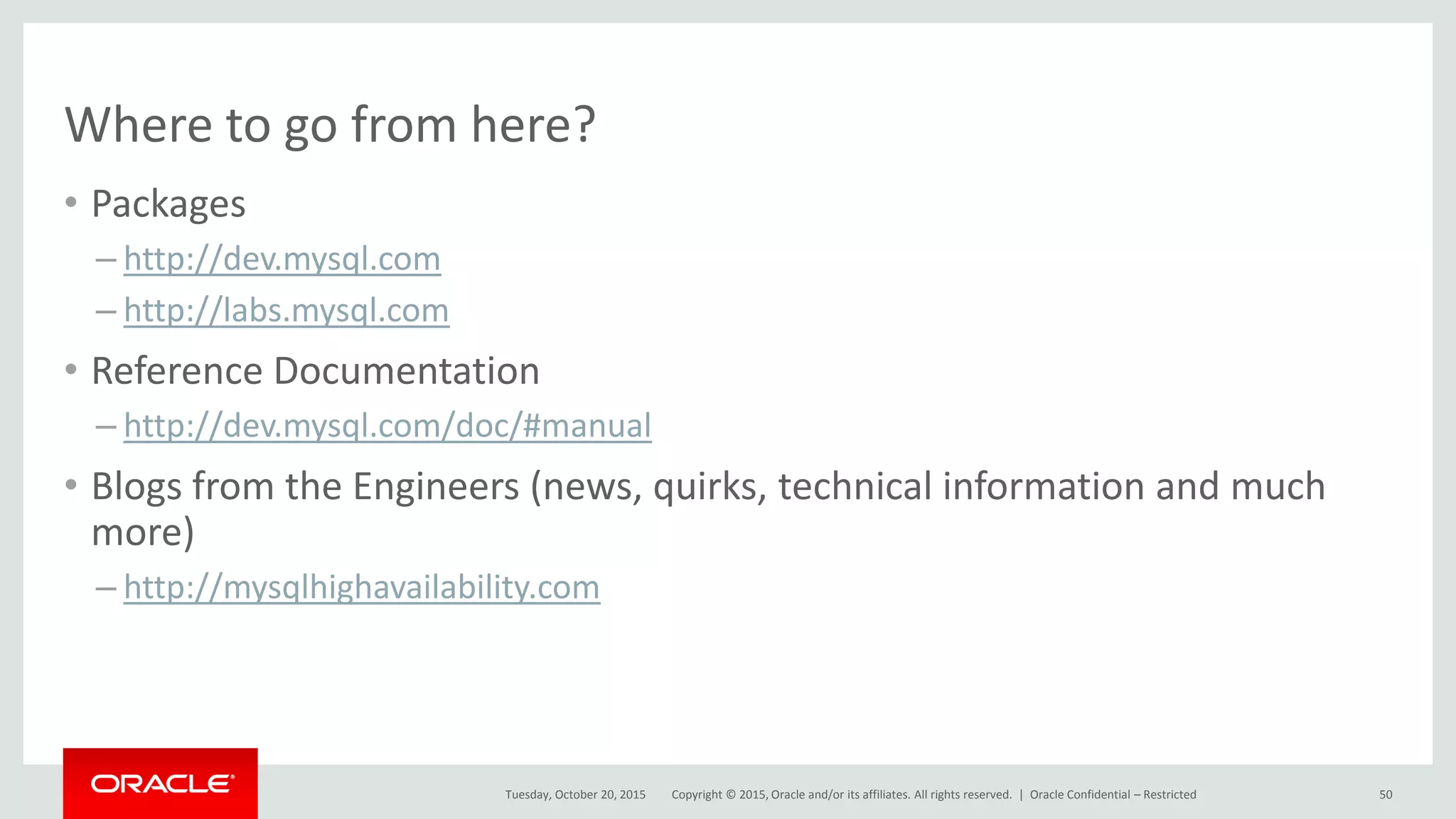 Copyright © 2015, Oracle and/or its affiliates. All rights reserved. |
Where to go from here?
• Packages
– http://dev.mysql.com
– http://labs.mysql.com
• Reference Documentation
– http://dev.mysql.com/doc/#manual
• Blogs from the Engineers (news, quirks, technical information and much
more)
– http://mysqlhighavailability.com
Tuesday, October 20, 2015 Oracle Confidential – Restricted 50
 