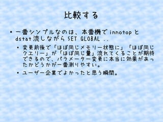 比較する
●

一番シンプルなのは、本番機で innotop と
dstat 流しながら SET GLOBAL ..
●

●

変更前後で「ほぼ同じメモリー状態に」「ほぼ同じ
クエリー」が「ほぼ同じ量」流れてくることが期待
できるので、パラメーター変更に本当に効果があっ
たかどうかが一番測りやすい。
ユーザー企業でよかったと思う瞬間。

 