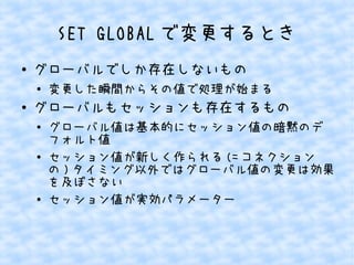 SET GLOBAL で変更するとき
●

グローバルでしか存在しないもの
●

●

変更した瞬間からその値で処理が始まる

グローバルもセッションも存在するもの
●

●

●

グローバル値は基本的にセッション値の暗黙のデ
フォルト値
セッション値が新しく作られる (= コネクション
の ) タイミング以外ではグローバル値の変更は効果
を及ぼさない
セッション値が実効パラメーター

 