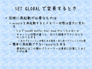 SET GLOBAL で変更するとき
●

反映に再起動が必要なものは
●

mysqld を再起動するとメモリー状態は盛大に変わ
る
&ndash;
&ndash;

5.6 で InnoDB Buffer Pool Dump が入ったとはいえ
キャッシュ状態が違うと、比べた結果がアテにならな
かったりもする
●

●

自分でキャッシュ状態をある程度一定に保つテクニックが必要

簡単に再起動できない mysqld もある
&ndash;

基本的にはこの類のパラメーターは事前に計算しておく
のが必要

 