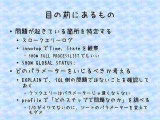 目の前にあるもの
●

問題が起きている箇所を特定する
●
●

スロークエリーログ
innotop で Time, State を観察
&ndash;

●

●

SHOW FULL PROCESSLIST でもいい

SHOW GLOBAL STATUS;

どのパラメーターをいじるべきか考える
●

EXPLAIN で、 SQL 側の問題ではないことを確認して
おく
&ndash;

●

クソクエリーはパラメーターじゃ速くならない

profile で「どのステップで問題なのか」を調べる
&ndash;

I/O がイケてないのに、ソートのパラメーターを変えて
もダメ

 