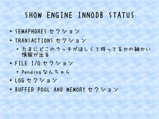 SHOW ENGINE INNODB STATUS
●
●

SEMAPHORES セクション
TRANSACTIONS セクション
●

●

FILE I/O セクション
●

●
●

たまにどこのラッチがほしくて待ってるかの細かい
情報が出る
Pending なんちゃら

LOG セクション
BUFFER POOL AND MEMORY セクション

 
