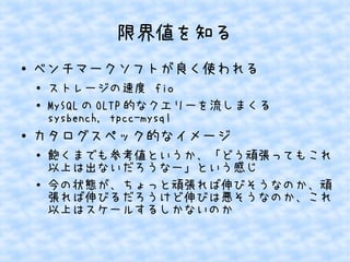 限界値を知る
●

ベンチマークソフトが良く使われる
●
●

●

ストレージの速度 fio
MySQL の OLTP 的なクエリーを流しまくる
sysbench, tpcc-mysql

カタログスペック的なイメージ
●

●

飽くまでも参考値というか、「どう頑張ってもこれ
以上は出ないだろうなー」という感じ
今の状態が、ちょっと頑張れば伸びそうなのか、頑
張れば伸びるだろうけど伸びは悪そうなのか、これ
以上はスケールするしかないのか

 