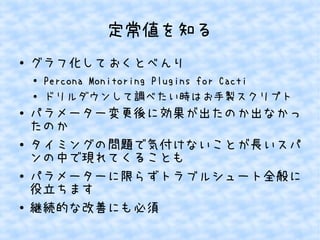 定常値を知る
●

グラフ化しておくとべんり
●
●

●

●

●

●

Percona Monitoring Plugins for Cacti
ドリルダウンして調べたい時はお手製スクリプト

パラメーター変更後に効果が出たのか出なかっ
たのか
タイミングの問題で気付けないことが長いスパ
ンの中で現れてくることも
パラメーターに限らずトラブルシュート全般に
役立ちます
継続的な改善にも必須

 
