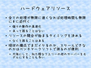 ハードウェアリソース
●

全ての処理が無限に速くなれば処理時間も無限
に 0 に近付く
●
●

●

リソースの競合が始まるタイミングを決める
●

●

個々の動作の高速化
あって困ることはない
なくて困ることはある

現状の構成でまだイケるのか、スケールどきな
のかはベンチマークソフトで測るのが便利
●

大体にして、似た様なクエリーの他のサーバーをモ
デルにすることも多い

 