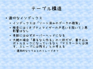テーブル構造
●

適切なインデックス
●
●

●
●

インデックスは「ソート済みのデータの複製」
検索には ( オプティマイザーの戸惑いを除いて ) 悪
影響はなし
更新には必ずオーバーヘッドになる
大概の場合「要るなら作る」の一択だが、書き込み
ボトルネックになっているなら「マスターからは消
す、スレーブには残す」とか考える
&ndash;

運用的なツラみとのトレードオフ

 