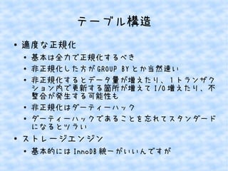 テーブル構造
●

適度な正規化
●
●
●

●
●

●

基本は全力で正規化するべき
非正規化した方が GROUP BY とか当然速い
非正規化するとデータ量が増えたり、 1 トランザク
ション内で更新する箇所が増えて I/O 増えたり、不
整合が発生する可能性も
非正規化はダーティーハック
ダーティーハックであることを忘れてスタンダード
になるとツラい

ストレージエンジン
●

基本的には InnoDB 統一がいいんですが

 