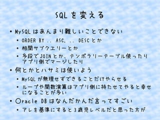 SQL を変える
●

MySQL はあんまり難しいことできない
●
●
●

●

何とかとハサミは使いよう
●
●

●

ORDER BY .. ASC, .. DESC とか
相関サブクエリーとか
多段で JOIN とか、テンポラリーテーブル使ったり
アプリ側でマージしたり
MySQL が無理せずできることだけやらせる
ループや関数演算はアプリ側に持たせてやると幸せ
になることが多い

○racle DB はなんだかんだ言ってすごい
●

アレを基準にすると 3 歳児レベルだと思った方が

 