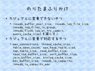 のりたまふりかけ
●

カジュアルに変更できないやつ
●

●

innodb_buffer_pool_size, innodb_log_file_size,
innodb_log_files_in_group,
innodb_flush_log_at_trx_commit,
query_cache_size( を減らす )

カジュアルに変更で対応するやつ
●

max_connections, thread_cache_size,
table_open_cache, max_heap_table_size,
tmp_table_size, read_buffer_size,
read_rnd_buffer_size, sort_buffer_size,
join_buffer_size, binlog_cache_size,
key_buffer_size, innodb_io_capacity,
innodb_io_capacity_max

 