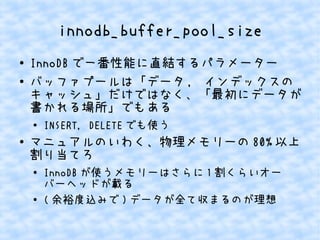 innodb_buffer_pool_size
●
●

InnoDB で一番性能に直結するパラメーター
バッファプールは「データ , インデックスの
キャッシュ」だけではなく、「最初にデータが
書かれる場所」でもある
●

●

INSERT, DELETE でも使う

マニュアルのいわく、物理メモリーの 80% 以上
割り当てろ
●

●

InnoDB が使うメモリーはさらに 1 割くらいオー
バーヘッドが載る
( 余裕度込みで ) データが全て収まるのが理想

 