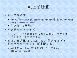机上で計算
●

データサイズ
●

●

●

インデックスサイズ
●

●

http://dev.mysql.com/doc/refman/5.6/en/storage
-requirements.html
&uarr; あたりを参考に
インデックスに含まれるカラムのデータサイズ +
プライマリキーのサイズ

とはいえ大体 varchar, text 型のサイズ *
キャラクターセット が支配する
●

utf8 で varchar(255) を含むテーブル =>
800bytes/row 弱

 