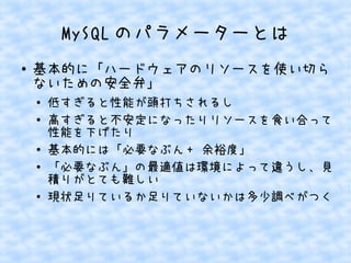 MySQL のパラメーターとは
●

基本的に「ハードウェアのリソースを使い切ら
ないための安全弁」
●
●

●
●

●

低すぎると性能が頭打ちされるし
高すぎると不安定になったりリソースを食い合って
性能を下げたり
基本的には「必要なぶん + 余裕度」
「必要なぶん」の最適値は環境によって違うし、見
積りがとても難しい
現状足りているか足りていないかは多少調べがつく

 