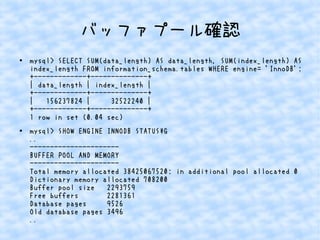 バッファプール確認
●

●

mysql> SELECT SUM(data_length) AS data_length, SUM(index_length) AS
index_length FROM information_schema.tables WHERE engine= 'InnoDB';
+-------------+--------------+
| data_length | index_length |
+-------------+--------------+
|
156237824 |
32522240 |
+-------------+--------------+
1 row in set (0.04 sec)
mysql> SHOW ENGINE INNODB STATUSG
..
---------------------BUFFER POOL AND MEMORY
---------------------Total memory allocated 38425067520; in additional pool allocated 0
Dictionary memory allocated 708200
Buffer pool size
2293759
Free buffers
2281361
Database pages
9526
Old database pages 3496
..

 