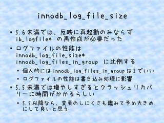innodb_log_file_size
●

●

5.6 未満では、反映に再起動のみならず
ib_logfile* の再作成が必要だった
ログファイルの性能は
innodb_log_file_size*
innodb_log_files_in_group に比例する
●
●

●

個人的には innodb_log_files_in_group は 2 でいい
ログファイルの性能は書き込み処理に影響

5.5 未満では増やしすぎるとクラッシュリカバ
リーに時間がかかるらしい
●

5.5 以降なら、変更のしにくさも鑑みて予め大きめ
にして良いと思う

 
