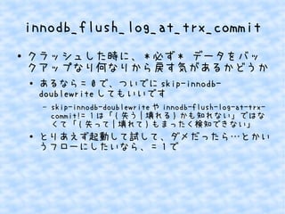 innodb_flush_log_at_trx_commit
●

クラッシュした時に、 * 必ず * データをバッ
クアップなり何なりから戻す気があるかどうか
●

あるなら = 0 で、ついでに skip-innodbdoublewrite してもいいです
&ndash;

●

skip-innodb-doublewrite や innodb-flush-log-at-trxcommit!= 1 は「 { 失う | 壊れる } かも知れない」ではな
くて「 { 失って | 壊れて } もまったく検知できない」

とりあえず起動して試して、ダメだったら&hellip;とかい
うフローにしたいなら、 = 1 で

 