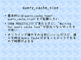 query_cache_size
●

●

●

基本的には query_cache_type=
query_cache_size= 0 で起動したい
SHOW PROCESSLIST で見たときに、 "Waiting
for query cache lock" が目立つなら切った方
が良い
オンラインで増やすのは別にいいんだけど、減
らす時は Query Cache がまるっとロックされる
ので時間が止まる

 