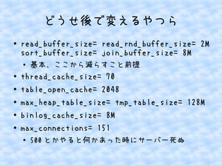 どうせ後で変えるやつら
●

read_buffer_size= read_rnd_buffer_size= 2M
sort_buffer_size= join_buffer_size= 8M
●

●
●
●
●
●

基本、ここから減らすこと前提

thread_cache_size= 70
table_open_cache= 2048
max_heap_table_size= tmp_table_size= 128M
binlog_cache_size= 8M
max_connections= 151
●

500 とかやると何かあった時にサーバー死ぬ

 
