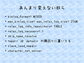 あんまり変えない奴ら
●
●
●
●
●
●
●
●

binlog_format= MIXED
max_binlog_size= max_relay_log_size= 256M
relay_log_info_repository= TABLE
relay_log_recovery= 1
skip_name_resolve
tmpdir は datadir の隣辺りに置いてる
slave_load_tmpdir
character_set_server

 