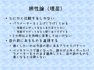 根性論（理屈）
●

とにかく比較するしかない
●

パラメーターを { 上げ | 下げ } てみる
&ndash;
&ndash;

●

●

性能が上がってるならまだ足りてない
性能が下がってるなら割り当てすぎてる

2 か所以上を同時に変更してはいけない

目の前にあるものを直視する
●
●

速くしたいのは今目の前にあるアクセスパターン
ベンチマークで速くなった、誰かが上手くやったパ
ラメーターをそのまま適用しても、目の前のものも
速くなるとは限らない

 