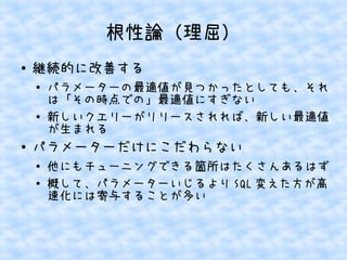 根性論（理屈）
●

継続的に改善する
●

●

●

パラメーターの最適値が見つかったとしても、それ
は「その時点での」最適値にすぎない
新しいクエリーがリリースされれば、新しい最適値
が生まれる

パラメーターだけにこだわらない
●
●

他にもチューニングできる箇所はたくさんあるはず
概して、パラメーターいじるより SQL 変えた方が高
速化には寄与することが多い

 