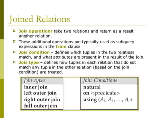 Joined Relations








Join operations take two relations and return as a result
another relation.
These additional operations are typically used as subquery
expressions in the from clause
Join condition – defines which tuples in the two relations
match, and what attributes are present in the result of the join.
Join type – defines how tuples in each relation that do not
match any tuple in the other relation (based on the join
condition) are treated.

 