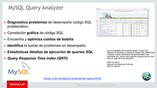 ▪ Diagnostica problemas de desempeño código SQL 
problemático. 
▪ Correlación gráfica de código SQL 
▪ Encuentra y optimiza cuellos de botella 
▪ Identifica la fuente de problemas en desempeño 
▪ Estadísticas detallas de ejecución de queries SQL 
▪ Query Response Time index (QRTi) 
Con el analizador de consultas MySQL, hemos sido 
capaces de identificar y analizar el código SQL problemático 
y triplicar nuestro rendimiento de base de datos. Más 
importante aún, hemos sido capaces de lograr esto en tres 
días, en lugar de tomar semanas 
Keith Souhrada 
Ingeniero de Desarrollo Software 
Big Fish Games 
Copyright © 2014 Oracle and/or its affiliates. All rights reserved. | 15 
MySQL Query Analyzer 
mysql.com/products/enterprise/query.html 
 