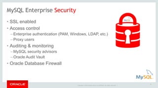 MySQL Enterprise Security 
• SSL enabled 
• Access control 
– Enterprise authentication (PAM, Windows, LDAP, etc.) 
– Proxy users 
• Auditing & monitoring 
– MySQL security advisors 
–Oracle Audit Vault 
• Oracle Database Firewall 
Copyright © 2014 Oracle and/or its affiliates. All rights reserved. | 
16 
 