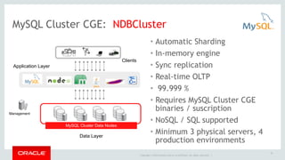 MySQL Cluster CGE: NDBCluster 
Copyright © 2014 Oracle and/or its affiliates. All rights reserved. | 
35 
• Automatic Sharding 
• In-memory engine 
• Sync replication 
• Real-time OLTP 
• 99.999 % 
• Requires MySQL Cluster CGE 
binaries / suscription 
• NoSQL / SQL supported 
• Minimum 3 physical servers, 4 
production environments 
MySQL Cluster Data Nodes 
Clients 
Application Layer 
Management 
Data Layer 
 