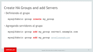 Create HA Groups and add Servers 
• Definiendo el grupo 
mysqlfabric group create my_group 
• Agregando servidores al grupo 
mysqlfabric group add my_group server1.example.com 
mysqlfabric group add my_group server2.example.com 
Copyright © 2014, Oracle and/or its affiliates. All rights reserved. | 
42 
 