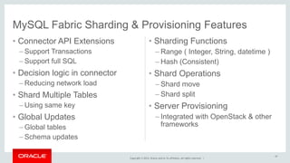MySQL Fabric Sharding & Provisioning Features 
Copyright © 2014, Oracle and/or its affiliates. All rights reserved. | 
• Connector API Extensions 
– Support Transactions 
– Support full SQL 
• Decision logic in connector 
– Reducing network load 
• Shard Multiple Tables 
– Using same key 
• Global Updates 
–Global tables 
– Schema updates 
• Sharding Functions 
– Range ( Integer, String, datetime ) 
– Hash (Consistent) 
• Shard Operations 
– Shard move 
– Shard split 
• Server Provisioning 
– Integrated with OpenStack & other 
frameworks 
47 
 