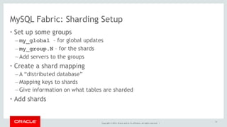 MySQL Fabric: Sharding Setup 
• Set up some groups 
– my_global – for global updates 
– my_group.N – for the shards 
– Add servers to the groups 
• Create a shard mapping 
– A “distributed database” 
– Mapping keys to shards 
– Give information on what tables are sharded 
• Add shards 
Copyright © 2014, Oracle and/or its affiliates. All rights reserved. | 
51 
 