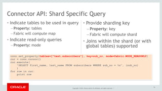 Connector API: Shard Specific Query 
• Indicate tables to be used in query 
– Property: tables 
– Fabric will compute map 
• Indicate read-only queries 
– Property: mode 
• Provide sharding key 
– Property: key 
– Fabric will compute shard 
• Joins within the shard (or with 
global tables) supported 
conn.set_property(tables=["test.subscribers"], key=sub_no, mode=fabric.MODE_READONLY) 
cur = conn.cursor() 
cur.execute( 
"SELECT first_name, last_name FROM subscribers WHERE sub_no = %s", (sub_no) 
) 
Copyright © 2014, Oracle and/or its affiliates. All rights reserved. | 
for row in cur: 
print row 
53 
 
