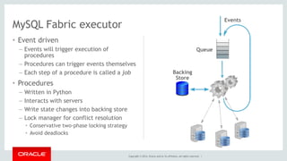 Copyright © 2014, Oracle and/or its affiliates. All rights reserved. | 
MySQL Fabric executor 
• Event driven 
– Events will trigger execution of 
procedures 
– Procedures can trigger events themselves 
– Each step of a procedure is called a job 
• Procedures 
– Written in Python 
– Interacts with servers 
– Write state changes into backing store 
– Lock manager for conflict resolution 
• Conservative two-phase locking strategy 
• Avoid deadlocks 
Backing 
Store 
Queue 
Events 
 